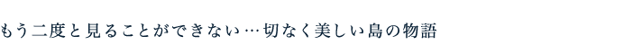 もう二度と見ることができない…切なく美しい島の物語